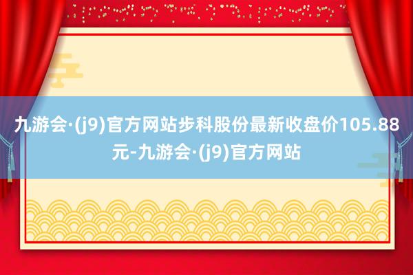 九游会·(j9)官方网站步科股份最新收盘价105.88元-九游会·(j9)官方网站