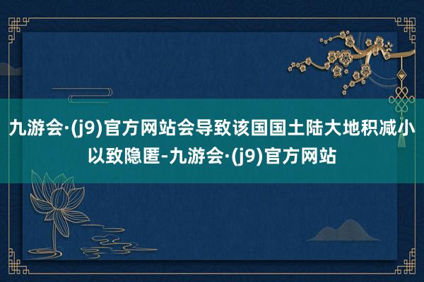 九游会·(j9)官方网站会导致该国国土陆大地积减小以致隐匿-九游会·(j9)官方网站