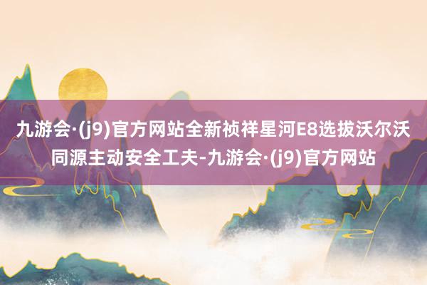 九游会·(j9)官方网站全新祯祥星河E8选拔沃尔沃同源主动安全工夫-九游会·(j9)官方网站