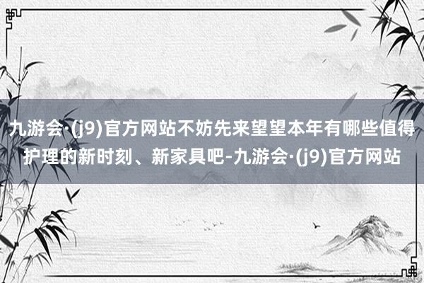 九游会·(j9)官方网站不妨先来望望本年有哪些值得护理的新时刻、新家具吧-九游会·(j9)官方网站