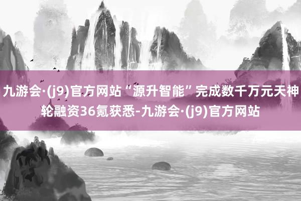 九游会·(j9)官方网站“源升智能”完成数千万元天神轮融资36氪获悉-九游会·(j9)官方网站