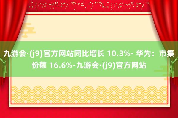 九游会·(j9)官方网站同比增长 10.3%- 华为：市集份额 16.6%-九游会·(j9)官方网站