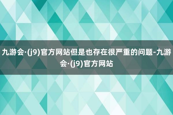 九游会·(j9)官方网站但是也存在很严重的问题-九游会·(j9)官方网站