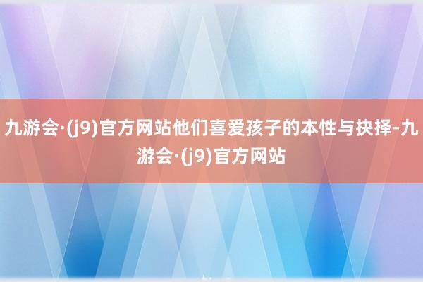 九游会·(j9)官方网站他们喜爱孩子的本性与抉择-九游会·(j9)官方网站