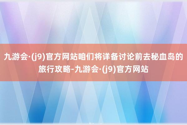 九游会·(j9)官方网站咱们将详备讨论前去秘血岛的旅行攻略-九游会·(j9)官方网站