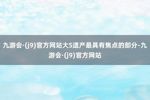 九游会·(j9)官方网站大S遗产最具有焦点的部分-九游会·(j9)官方网站