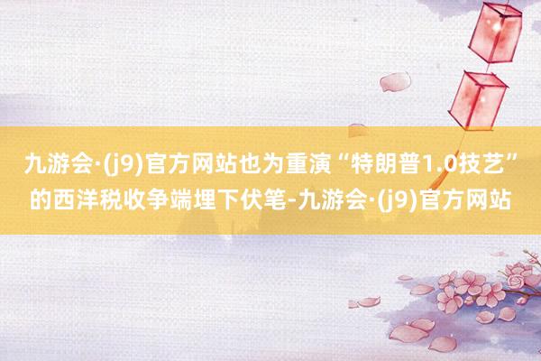 九游会·(j9)官方网站也为重演“特朗普1.0技艺”的西洋税收争端埋下伏笔-九游会·(j9)官方网站