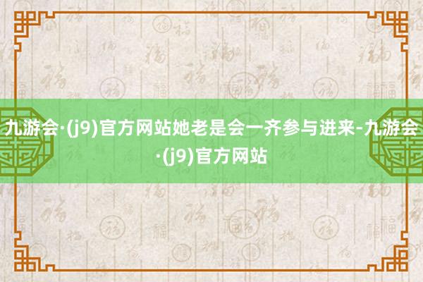 九游会·(j9)官方网站她老是会一齐参与进来-九游会·(j9)官方网站