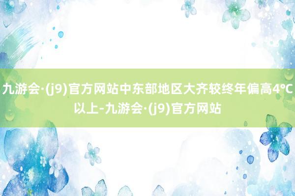 九游会·(j9)官方网站中东部地区大齐较终年偏高4℃以上-九游会·(j9)官方网站