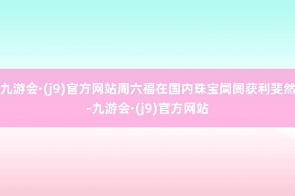 九游会·(j9)官方网站周六福在国内珠宝阛阓获利斐然-九游会·(j9)官方网站