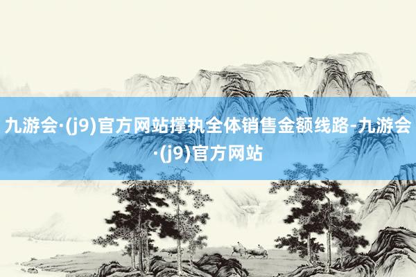 九游会·(j9)官方网站撑执全体销售金额线路-九游会·(j9)官方网站