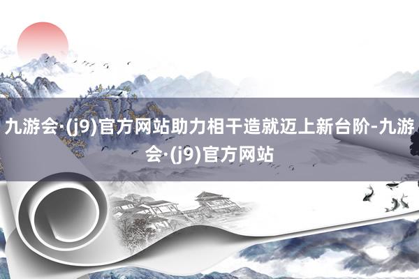 九游会·(j9)官方网站助力相干造就迈上新台阶-九游会·(j9)官方网站